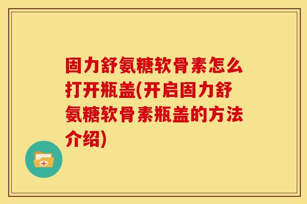 固力舒氨糖软骨素怎么打开瓶盖(开启固力舒氨糖软骨素瓶盖的方法介绍)