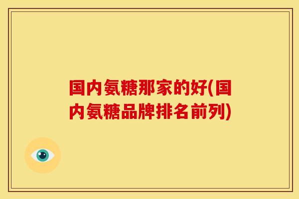 国内氨糖那家的好(国内氨糖品牌排名前列)