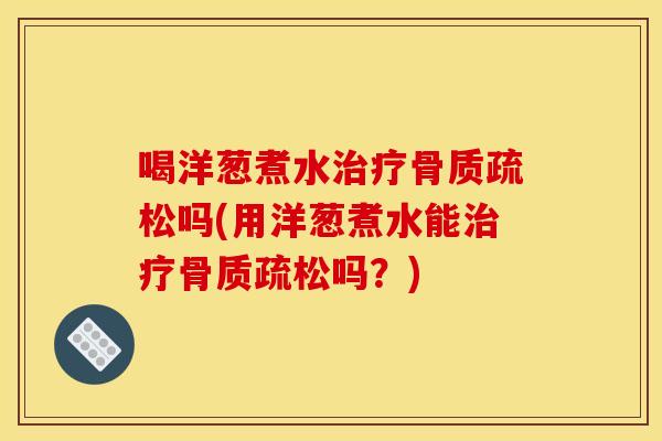 喝洋葱煮水治疗骨质疏松吗(用洋葱煮水能治疗骨质疏松吗？)