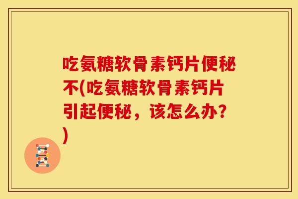 吃氨糖软骨素钙片便秘不(吃氨糖软骨素钙片引起便秘，该怎么办？)
