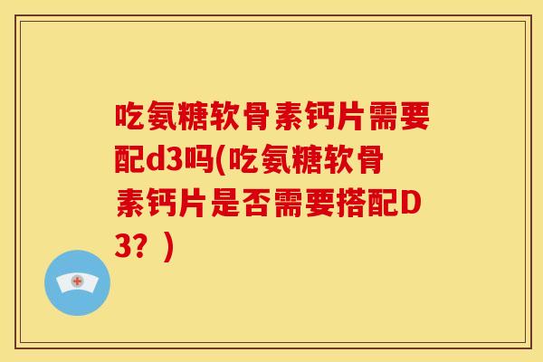 吃氨糖软骨素钙片需要配d3吗(吃氨糖软骨素钙片是否需要搭配D3？)