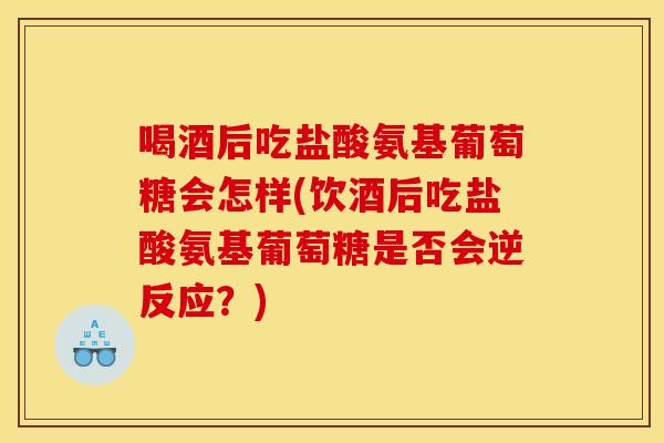 喝酒后吃盐酸氨基葡萄糖会怎样(饮酒后吃盐酸氨基葡萄糖是否会逆反应？)