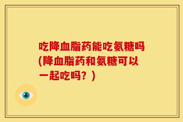 吃降血脂药能吃氨糖吗(降血脂药和氨糖可以一起吃吗？)