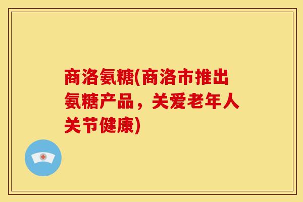 商洛氨糖(商洛市推出氨糖产品，关爱老年人关节健康)