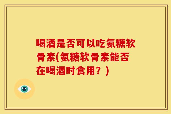 喝酒是否可以吃氨糖软骨素(氨糖软骨素能否在喝酒时食用？)