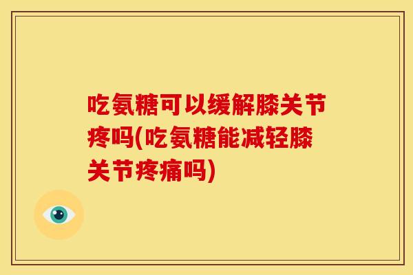 吃氨糖可以缓解膝关节疼吗(吃氨糖能减轻膝关节疼痛吗)