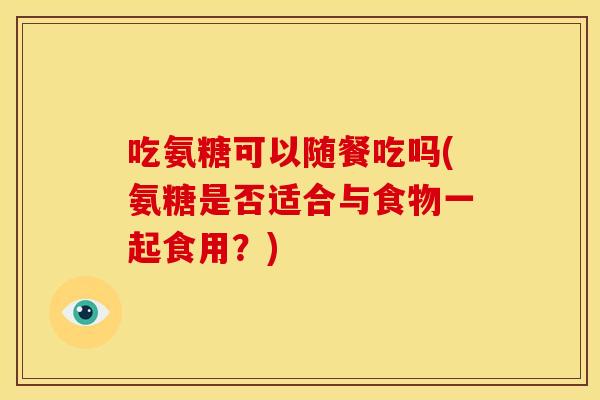 吃氨糖可以随餐吃吗(氨糖是否适合与食物一起食用？)