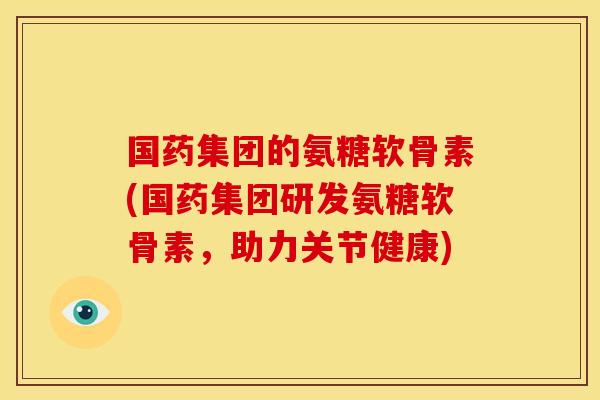 国药集团的氨糖软骨素(国药集团研发氨糖软骨素，助力关节健康)