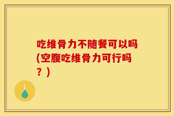 吃维骨力不随餐可以吗(空腹吃维骨力可行吗？)