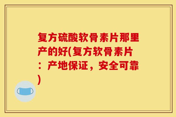 复方硫酸软骨素片那里产的好(复方软骨素片：产地保证，安全可靠)