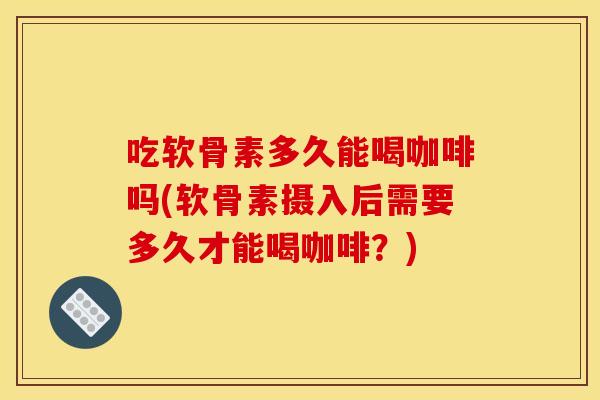 吃软骨素多久能喝咖啡吗(软骨素摄入后需要多久才能喝咖啡？)