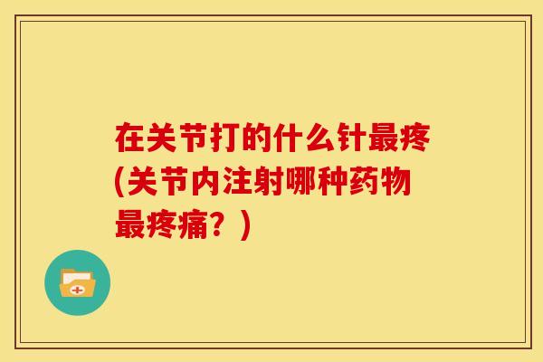 在关节打的什么针最疼(关节内注射哪种药物最疼痛？)