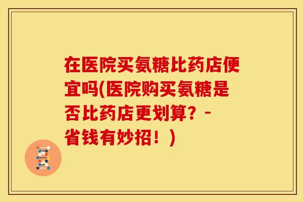 在医院买氨糖比药店便宜吗(医院购买氨糖是否比药店更划算？- 省钱有妙招！)