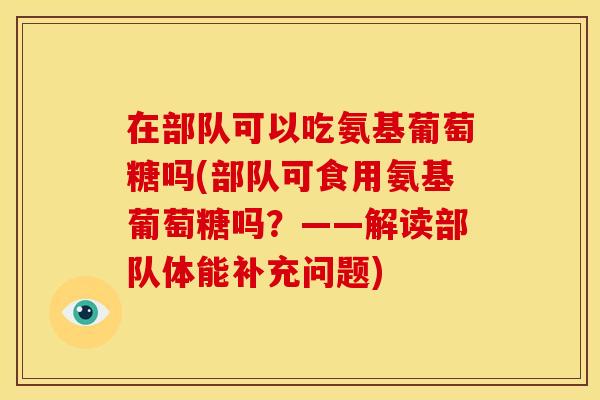 在部队可以吃氨基葡萄糖吗(部队可食用氨基葡萄糖吗？——解读部队体能补充问题)