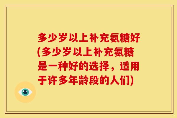 多少岁以上补充氨糖好(多少岁以上补充氨糖是一种好的选择，适用于许多年龄段的人们)