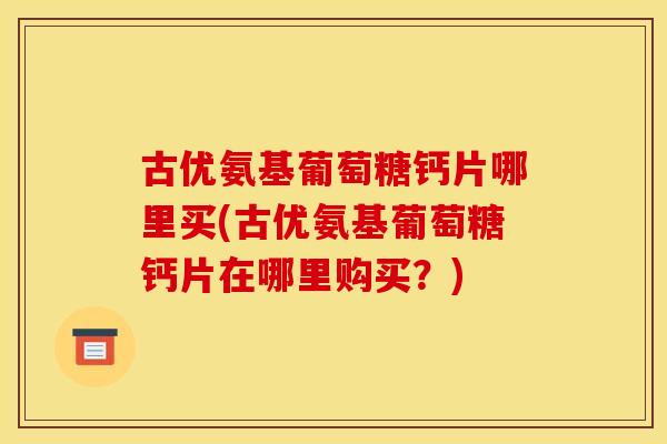 古优氨基葡萄糖钙片哪里买(古优氨基葡萄糖钙片在哪里购买？)