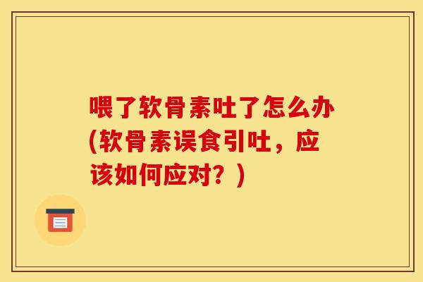 喂了软骨素吐了怎么办(软骨素误食引吐，应该如何应对？)