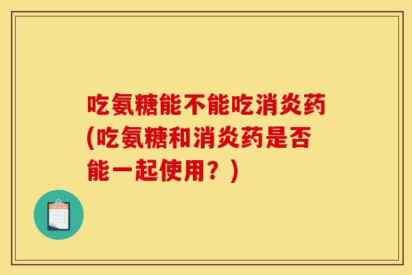 吃氨糖能不能吃消炎药(吃氨糖和消炎药是否能一起使用？)
