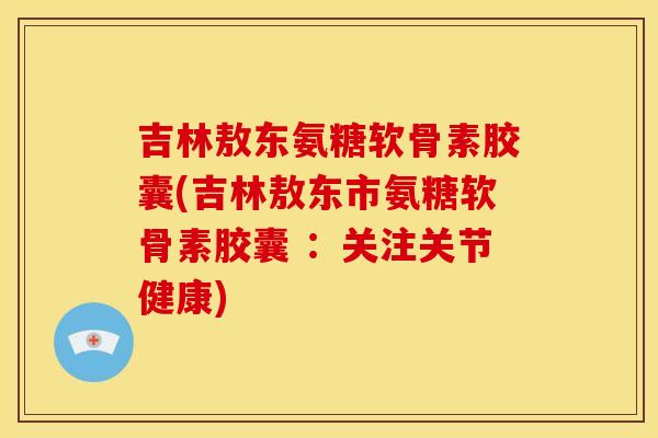吉林敖东氨糖软骨素胶囊(吉林敖东市氨糖软骨素胶囊 ：关注关节健康)