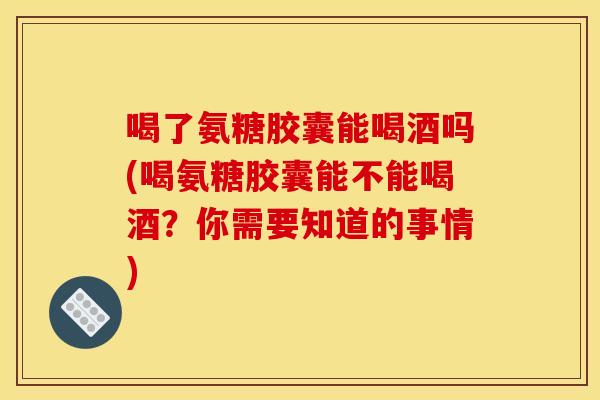 喝了氨糖胶囊能喝酒吗(喝氨糖胶囊能不能喝酒？你需要知道的事情)