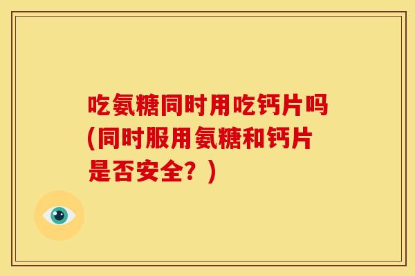 吃氨糖同时用吃钙片吗(同时服用氨糖和钙片是否安全？)