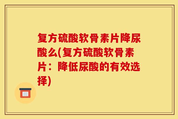 复方硫酸软骨素片降尿酸么(复方硫酸软骨素片：降低尿酸的有效选择)