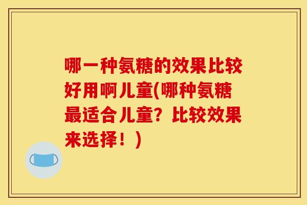 哪一种氨糖的效果比较好用啊儿童(哪种氨糖最适合儿童？比较效果来选择！)