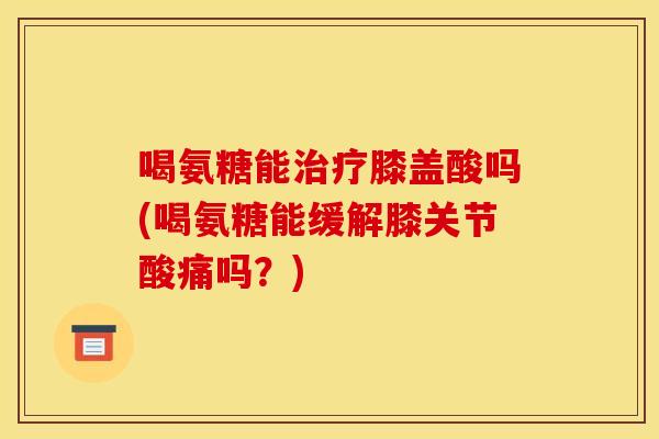 喝氨糖能治疗膝盖酸吗(喝氨糖能缓解膝关节酸痛吗？)