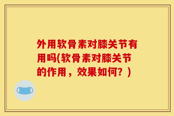外用软骨素对膝关节有用吗(软骨素对膝关节的作用，效果如何？)
