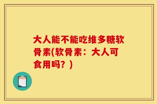 大人能不能吃维多糖软骨素(软骨素：大人可食用吗？)