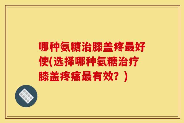 哪种氨糖治膝盖疼最好使(选择哪种氨糖治疗膝盖疼痛最有效？)