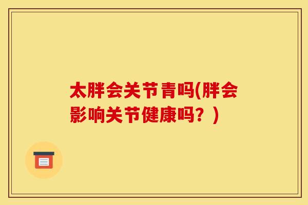 太胖会关节青吗(胖会影响关节健康吗？)