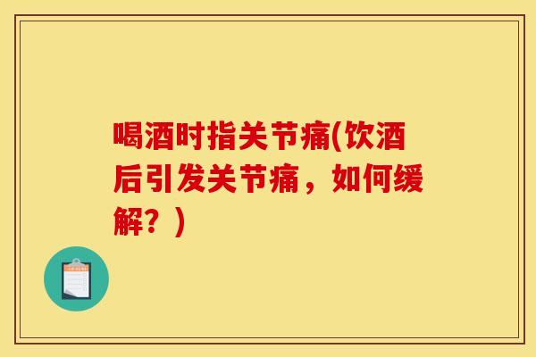 喝酒时指关节痛(饮酒后引发关节痛，如何缓解？)