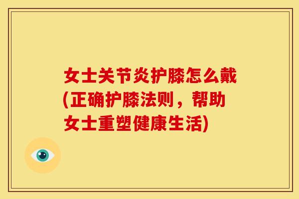 女士关节炎护膝怎么戴(正确护膝法则，帮助女士重塑健康生活)