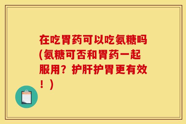 在吃胃药可以吃氨糖吗(氨糖可否和胃药一起服用？护肝护胃更有效！)