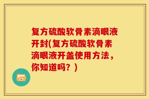 复方硫酸软骨素滴眼液开封(复方硫酸软骨素滴眼液开盖使用方法，你知道吗？)