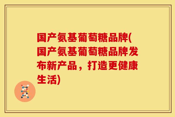 国产氨基葡萄糖品牌(国产氨基葡萄糖品牌发布新产品，打造更健康生活)