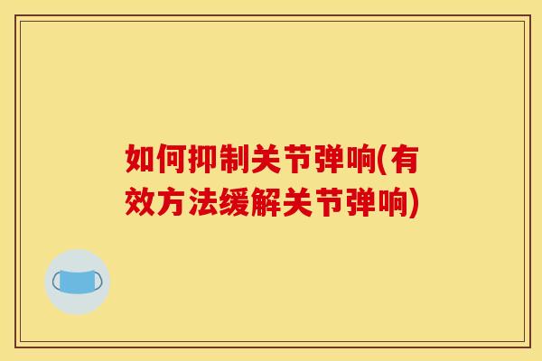 如何抑制关节弹响(有效方法缓解关节弹响)