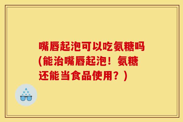 嘴唇起泡可以吃氨糖吗(能治嘴唇起泡！氨糖还能当食品使用？)