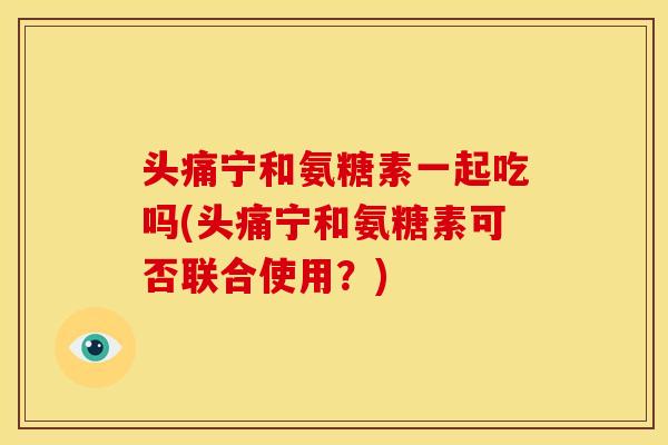 头痛宁和氨糖素一起吃吗(头痛宁和氨糖素可否联合使用？)