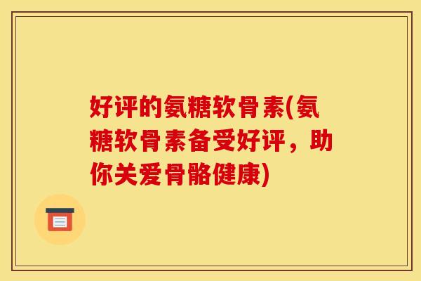好评的氨糖软骨素(氨糖软骨素备受好评，助你关爱骨骼健康)