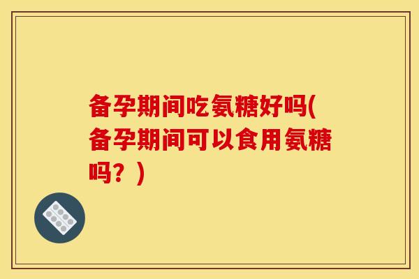 备孕期间吃氨糖好吗(备孕期间可以食用氨糖吗？)