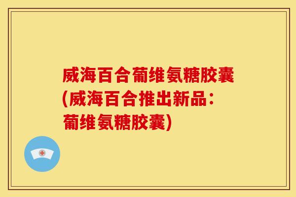 威海百合葡维氨糖胶囊(威海百合推出新品：葡维氨糖胶囊)