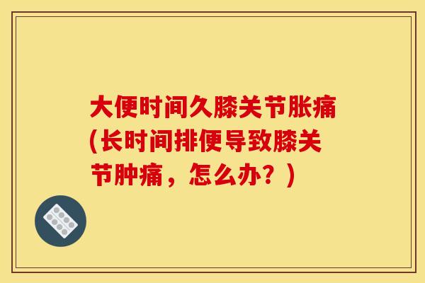 大便时间久膝关节胀痛(长时间排便导致膝关节肿痛，怎么办？)