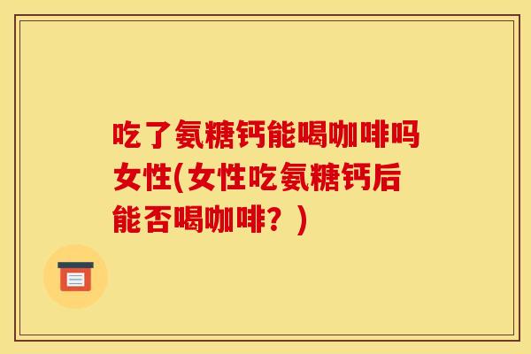 吃了氨糖钙能喝咖啡吗女性(女性吃氨糖钙后能否喝咖啡？)