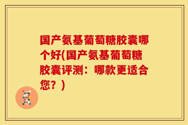 国产氨基葡萄糖胶囊哪个好(国产氨基葡萄糖胶囊评测：哪款更适合您？)
