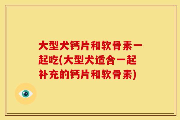 大型犬钙片和软骨素一起吃(大型犬适合一起补充的钙片和软骨素)