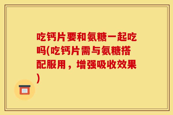吃钙片要和氨糖一起吃吗(吃钙片需与氨糖搭配服用，增强吸收效果)