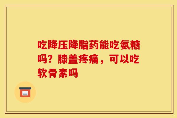 吃降压降脂药能吃氨糖吗？膝盖疼痛，可以吃软骨素吗