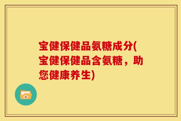 宝健保健品氨糖成分(宝健保健品含氨糖，助您健康养生)